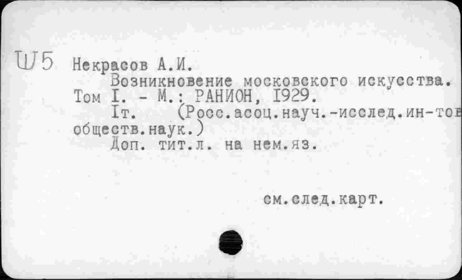 ﻿W 5 Некрасов A.И.
Возникновение московского искусства.
Том I. - М.: РАНИОН, 1929.
1т. (Росс.асоц.науч.-исслед.ин-то обществ.наук.)
Доп. тит.л. на нем.яз.
см.след.карт.